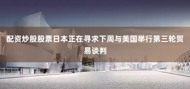 配资炒股股票日本正在寻求下周与美国举行第三轮贸易谈判