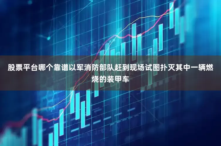 股票平台哪个靠谱以军消防部队赶到现场试图扑灭其中一辆燃烧的装甲车