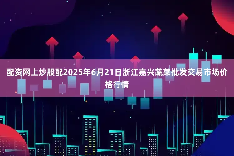 配资网上炒股配2025年6月21日浙江嘉兴蔬菜批发交易市场价格行情