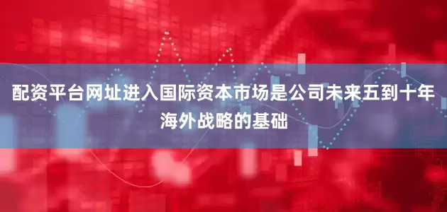 配资平台网址进入国际资本市场是公司未来五到十年海外战略的基础